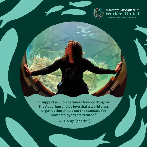 There is a photo of a woman in front of an aquarium display within a green fish-decorated frame. The woman has her arms outstretched to touch either side of the circular window sill she is seated upon, and is looking to the right. Below her image is the following quote: I support a union because I love working for the Aquarium and believe that a world class organization should set the standard for how employees are treated. The quote is attributed to Ali Hough, she her.