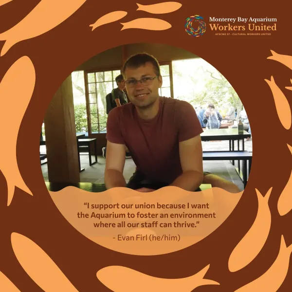 There is a photo of a man wearing glasses in a sunny restaurant within an orange fish-decorated frame. The man is wearing a red shirt, smiling, and facing the camera with his arms rested on the table in front of him. Below his image is the following quote: I support our union because I want the Aquarium to foster an environment where all our staff can thrive. The quote is attributed to Evan Firl, he him.