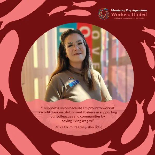 There is a close-up photo of a woman wearing glasses in front of an obscured sign outdoors within a red fish-decorated frame. She is wearing a taupe turtleneck and a pride pin over her Monterey Bay Aquarium name badge. Below her image is the following quote: I support a union because I'm proud to work at a world class institution and I believe in supporting our colleagues and communities by paying living wages. The quote is attributed to Mika Okimura, she her 彼ら.