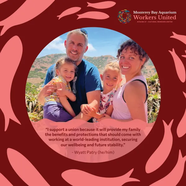 There is a photo of a four smiling people within a red fish-decorated frame. From left to right there is a man holding a little girl, an older girl, and a woman. They are standing outside in the sun, and below them is the following quote: I support a union because it will provide my family the benefits and protections that should come with working at a world-leading institution, securing our well-being and future stability. The quote is attributed to Wyatt Patry, he him.